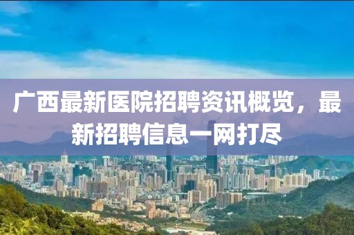 廣西最新醫院招聘資訊概覽，最新招聘信息一網打盡
