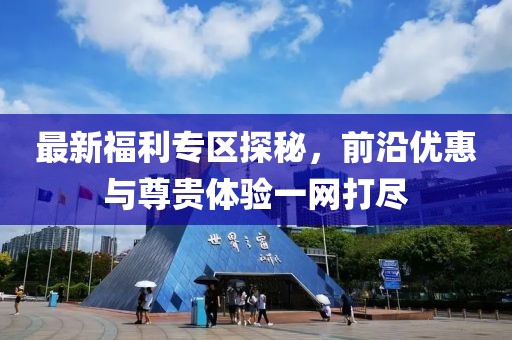 最新福利專區探秘，前沿優惠與尊貴體驗一網打盡