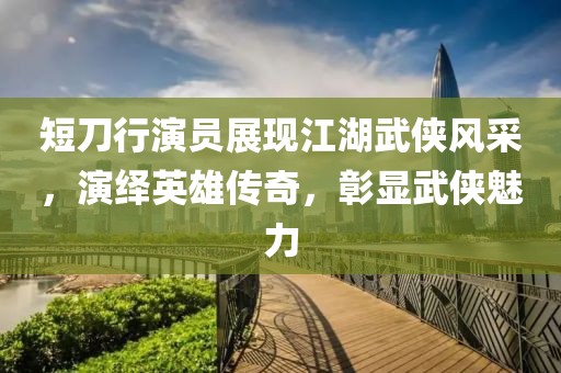 短刀行演員展現江湖武俠風采，演繹英雄傳奇，彰顯武俠魅力