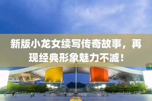 新版小龍女續寫傳奇故事，再現經典形象魅力不減！