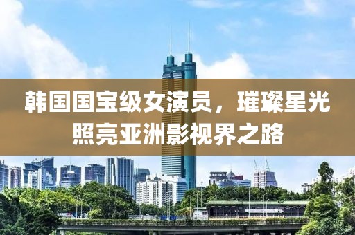韓國國寶級女演員，璀璨星光照亮亞洲影視界之路