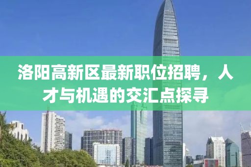 洛陽高新區最新職位招聘，人才與機遇的交匯點探尋