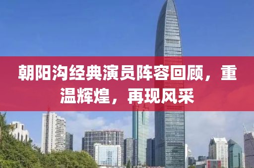 朝陽溝經典演員陣容回顧，重溫輝煌，再現風采