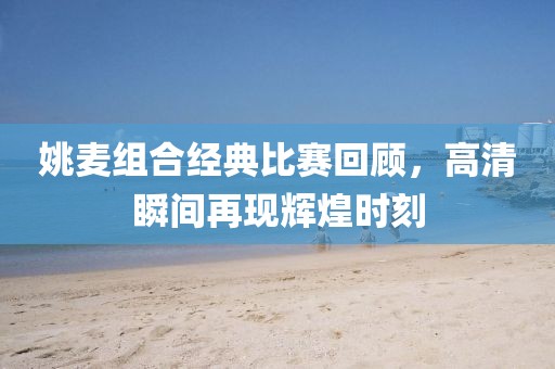 姚麥組合經典比賽回顧，高清瞬間再現輝煌時刻