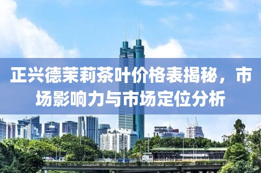 正興德茉莉茶葉價格表揭秘，市場影響力與市場定位分析