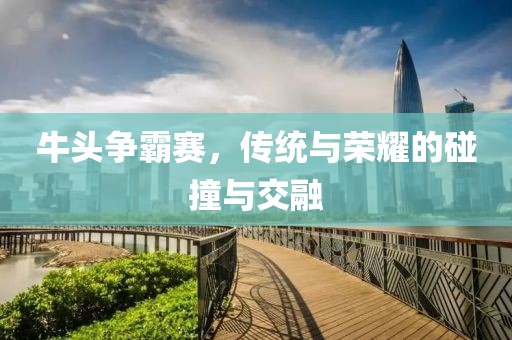 牛頭爭霸賽，傳統與榮耀的碰撞與交融