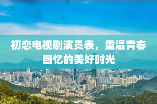 初戀電視劇演員表，重溫青春回憶的美好時光