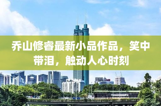 喬山修睿最新小品作品，笑中帶淚，觸動人心時刻