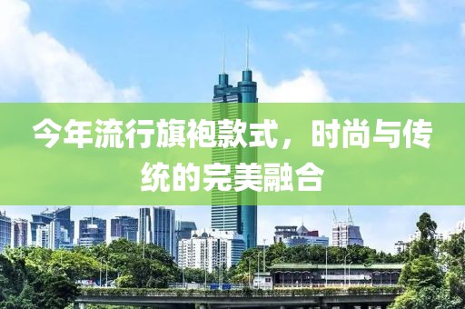 今年流行旗袍款式，時尚與傳統的完美融合