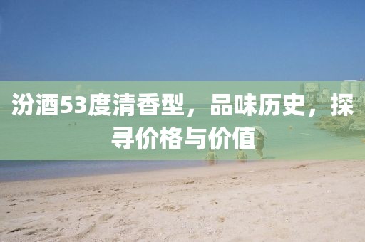 汾酒53度清香型，品味歷史，探尋價格與價值