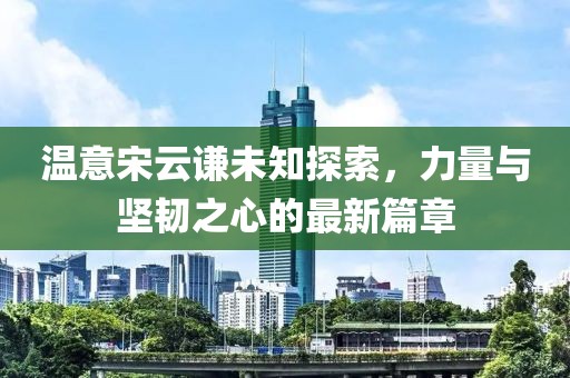 溫意宋云謙未知探索，力量與堅韌之心的最新篇章