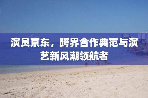 演員京東，跨界合作典范與演藝新風潮領航者