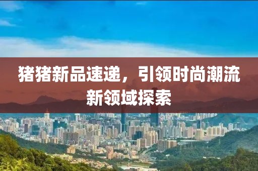 豬豬新品速遞，引領時尚潮流新領域探索