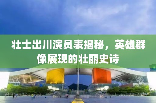 壯士出川演員表揭秘，英雄群像展現的壯麗史詩