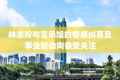 林志玲與言承旭的情感糾葛及事業新動向備受關注