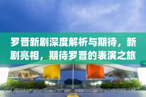 羅晉新劇深度解析與期待，新劇亮相，期待羅晉的表演之旅