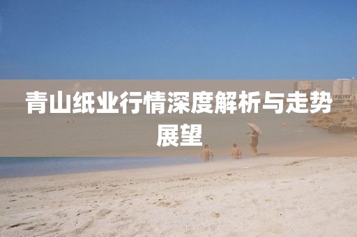 青山紙業行情深度解析與走勢展望