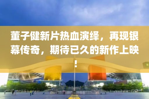 董子健新片熱血演繹，再現銀幕傳奇，期待已久的新作上映！