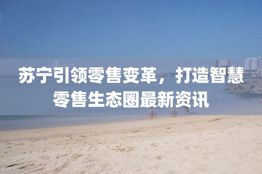 蘇寧引領零售變革，打造智慧零售生態圈最新資訊