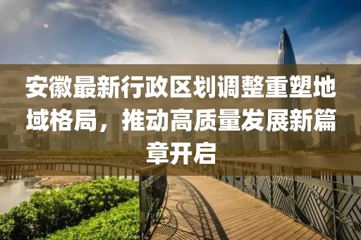 安徽最新行政區劃調整重塑地域格局，推動高質量發展新篇章開啟