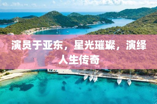 演員于亞東，星光璀璨，演繹人生傳奇