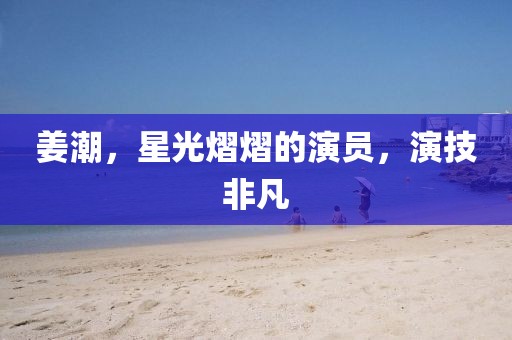 姜潮，星光熠熠的演員，演技非凡