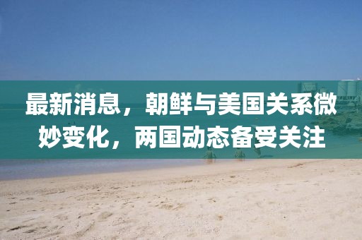 最新消息，朝鮮與美國關系微妙變化，兩國動態備受關注
