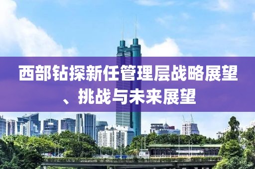 西部鉆探新任管理層戰略展望、挑戰與未來展望