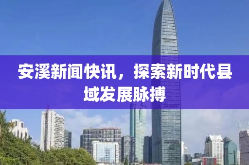 安溪新聞快訊，探索新時代縣域發展脈搏