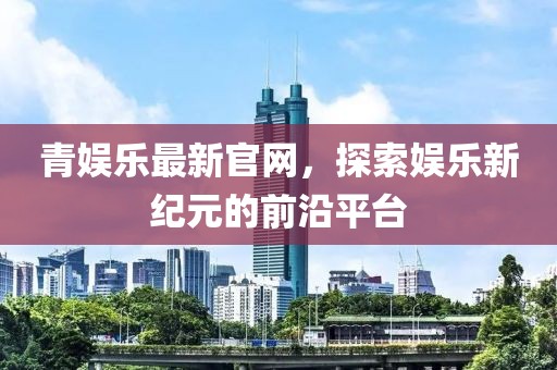 青娛樂最新官網，探索娛樂新紀元的前沿平臺