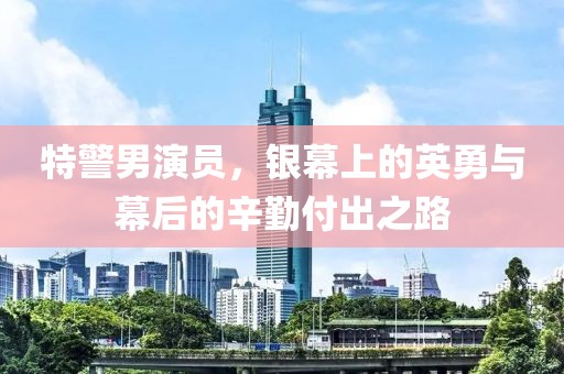 特警男演員，銀幕上的英勇與幕后的辛勤付出之路