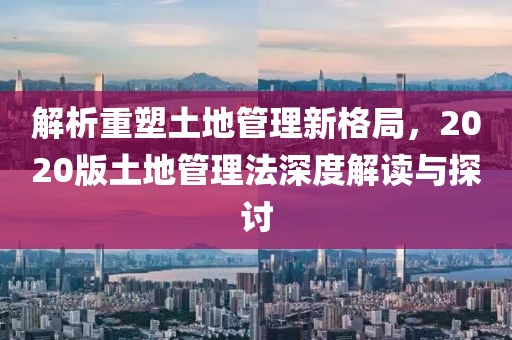 解析重塑土地管理新格局，2020版土地管理法深度解讀與探討