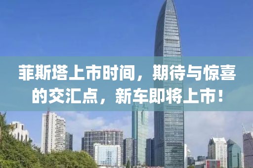 菲斯塔上市時間，期待與驚喜的交匯點，新車即將上市！