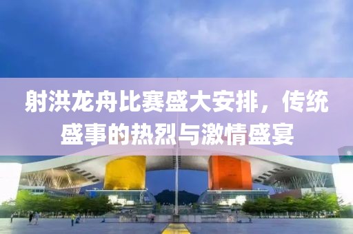 射洪龍舟比賽盛大安排，傳統盛事的熱烈與激情盛宴
