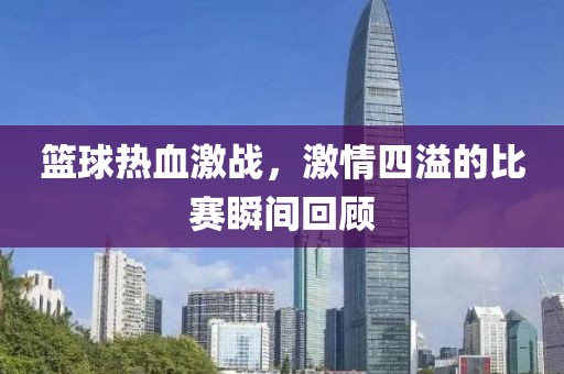 籃球熱血激戰，激情四溢的比賽瞬間回顧