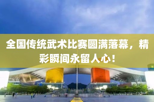 全國傳統武術比賽圓滿落幕，精彩瞬間永留人心！