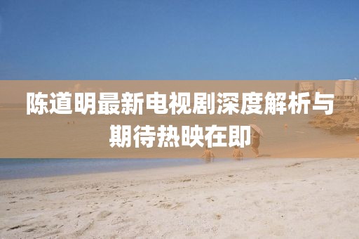 陳道明最新電視劇深度解析與期待熱映在即