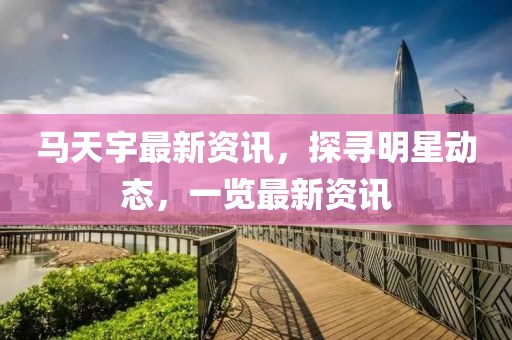 馬天宇最新資訊，探尋明星動態，一覽最新資訊