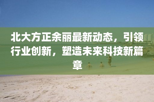 北大方正余麗最新動態，引領行業創新，塑造未來科技新篇章
