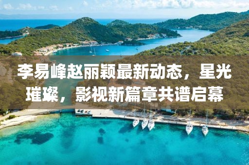 李易峰趙麗穎最新動態，星光璀璨，影視新篇章共譜啟幕