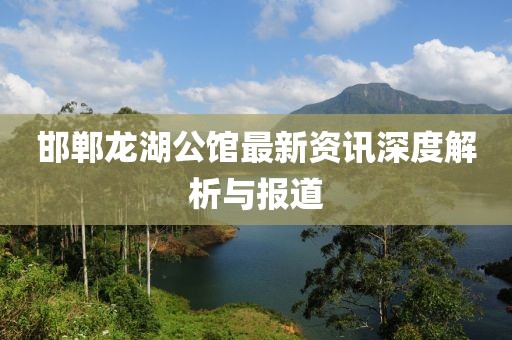 邯鄲龍湖公館最新資訊深度解析與報道
