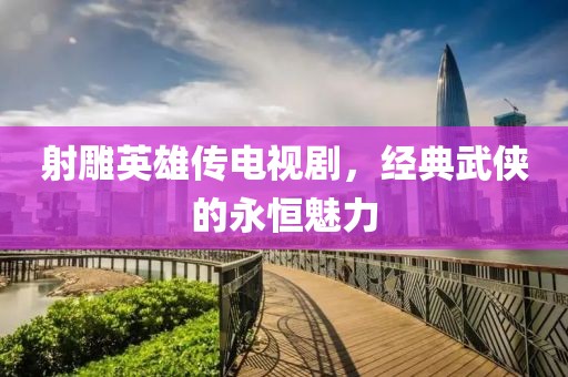 射雕英雄傳電視劇，經典武俠的永恒魅力