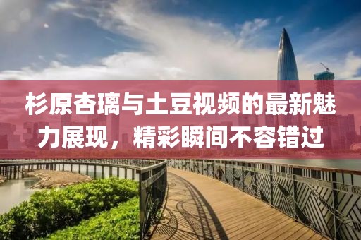 杉原杏璃與土豆視頻的最新魅力展現，精彩瞬間不容錯過