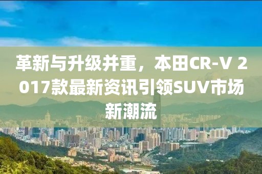 革新與升級并重，本田CR-V 2017款最新資訊引領SUV市場新潮流