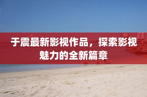 于震最新影視作品，探索影視魅力的全新篇章