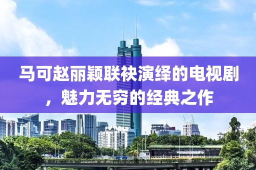 馬可趙麗穎聯袂演繹的電視劇，魅力無窮的經典之作