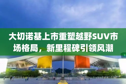大切諾基上市重塑越野SUV市場格局，新里程碑引領風潮