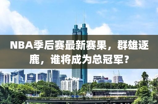 NBA季后賽最新賽果，群雄逐鹿，誰將成為總冠軍？