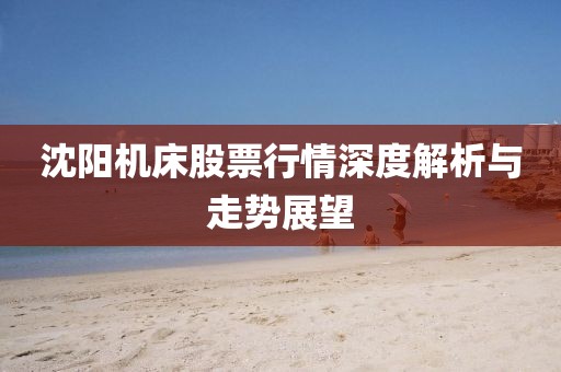沈陽機床股票行情深度解析與走勢展望