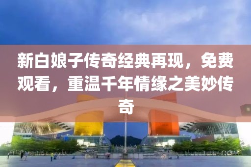 新白娘子傳奇經典再現，免費觀看，重溫千年情緣之美妙傳奇